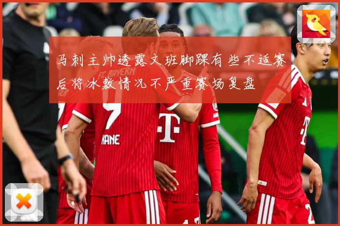 马刺主帅透露文班脚踝有些不适赛后将冰敷情况不严重赛场复盘