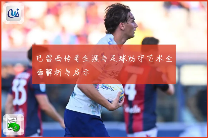 巴雷西传奇生涯与足球防守艺术全面解析与启示