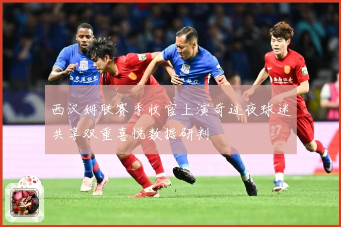 西汉姆联赛季收官上演奇迹夜球迷共享双重喜悦数据研判