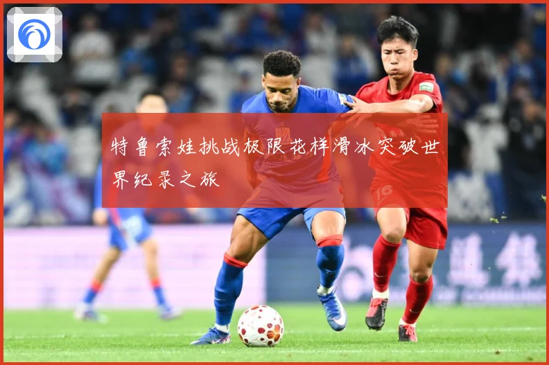 特鲁索娃挑战极限花样滑冰突破世界纪录之旅