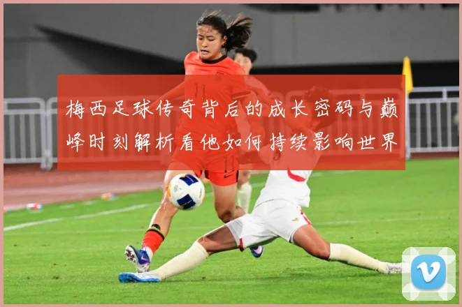 梅西足球传奇背后的成长密码与巅峰时刻解析看他如何持续影响世界足坛