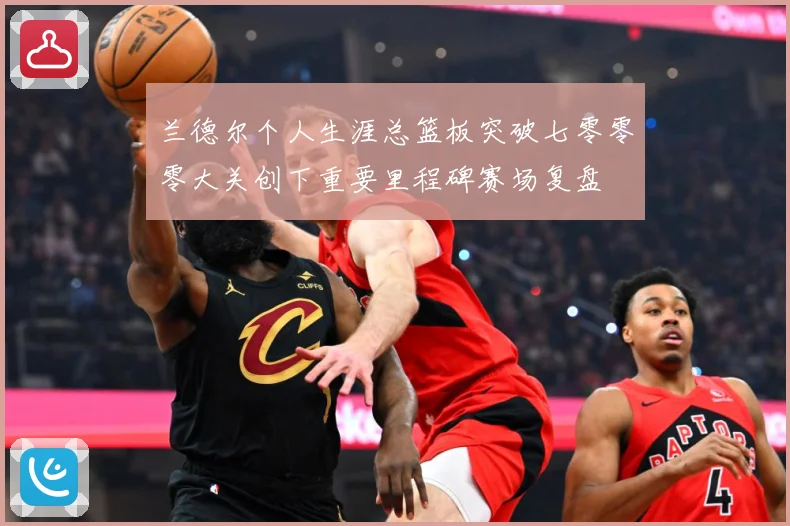 兰德尔个人生涯总篮板突破七零零零大关创下重要里程碑赛场复盘